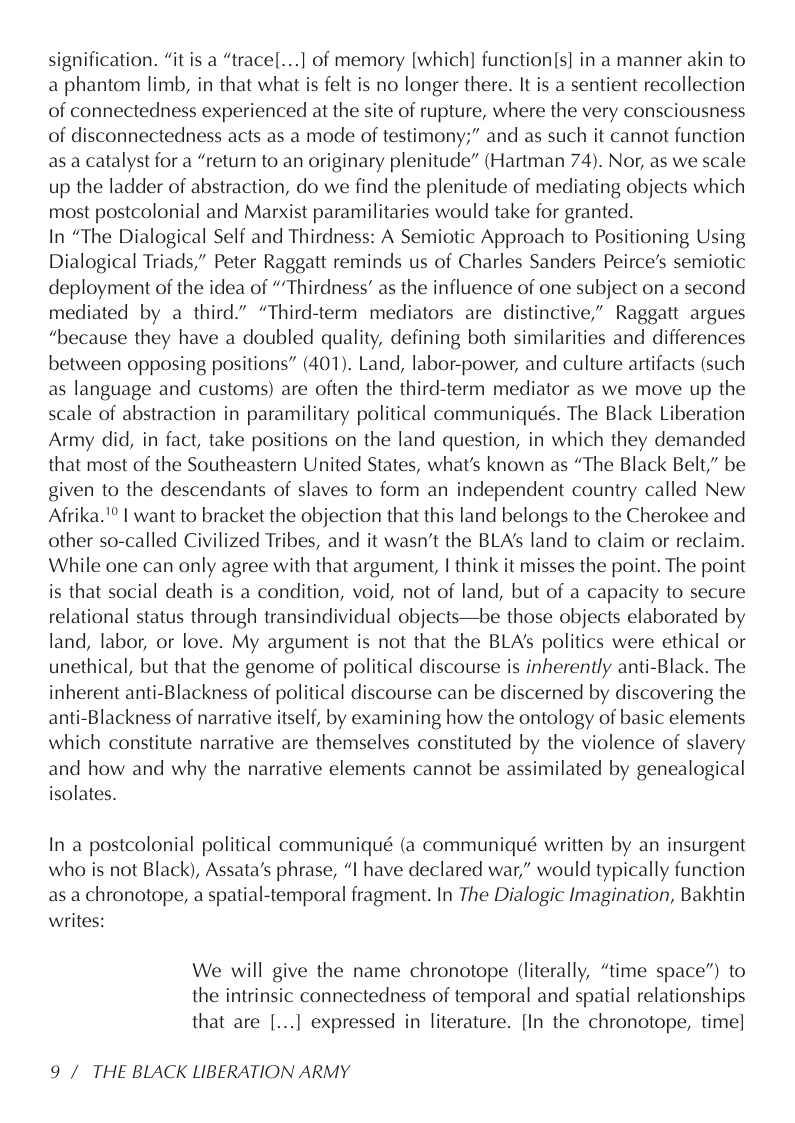 signification. “it is a “tracel...] of memory [which] function[s] in a manner akin to a phantom limb, in that what is felt is no longer there. It is a sentient recollection of connectedness experienced at the site of rupture, where the very consciousness of disconnectedness acts as a mode of testimony;” and as such it cannot function as a catalyst for a “return to an originary plenitude” (Hartman 74). Nor, as we scale up the ladder of abstraction, do we find the plenitude of mediating objects which most postcolonial and Marxist paramilitaries would take for granted.  In “The Dialogical Self and Thirdness: A Semiotic Approach to Positioning Using Dialogical Triads,” Peter Raggatt reminds us of Charles Sanders Peirce’s semiotic deployment of the idea of “Thirdness’ as the influence of one subject on a second mediated by a third.” “Third-term mediators are distinctive,” Raggatt argues “because they have a doubled quality, defining both similarities and differences between opposing positions” (401). Land, labor-power, and culture artifacts (such as language and customs) are often the third-term mediator as we move up the scale of abstraction in paramilitary political communiqués. The Black Liberation Army did, in fact, take positions on the land question, in which they demanded that most of the Southeastern United States, what’s known as “The Black Belt,” be given to the descendants of slaves to form an independent country called New Afrika.’ | want to bracket the objection that this land belongs to the Cherokee and other so-called Civilized Tribes, and it wasn’t the BLA’s land to claim or reclaim. While one can only agree with that argument, | think it misses the point. The point is that social death is a condition, void, not of land, but of a capacity to secure relational status through transindividual objects—be those objects elaborated by land, labor, or love. My argument is not that the BLA’s politics were ethical or unethical, but that the genome of political discourse is inherently anti-Black. The inherent anti-Blackness of political discourse can be discerned by discovering the anti-Blackness of narrative itself, by examining how the ontology of basic elements which constitute narrative are themselves constituted by the violence of slavery and how and why the narrative elements cannot be assimilated by genealogical isolates.  In a postcolonial political communiqué (a communiqué written by an insurgent who is not Black), Assata’s phrase, “I have declared war,” would typically function as a chronotope, a spatial-temporal fragment. In The Dialogic Imagination, Bakhtin writes:  We will give the name chronotope (literally, “time space”) to the intrinsic connectedness of temporal and spatial relationships  that are [...] expressed in literature. [In the chronotope, time]  9 / THE BLACK LIBERATION ARMY 